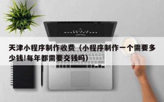 沧州天津小程序制作收费（小程序制作一个需要多少钱!每年都需要交钱吗）